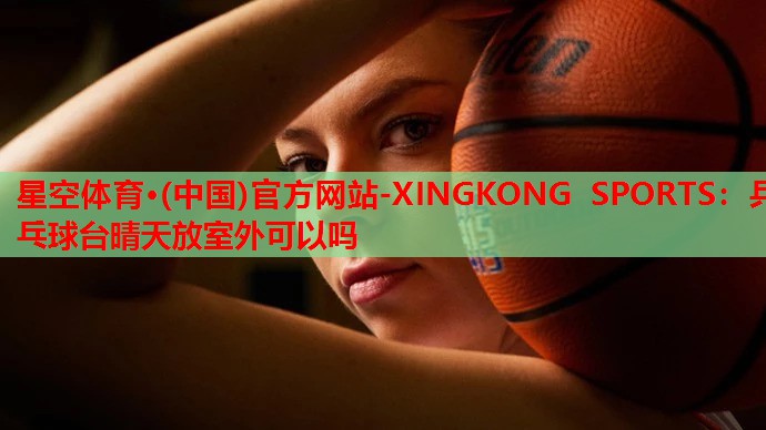 星空体育·(中国)官方网站-XINGKONG SPORTS：乒乓球台晴天放室外可以吗